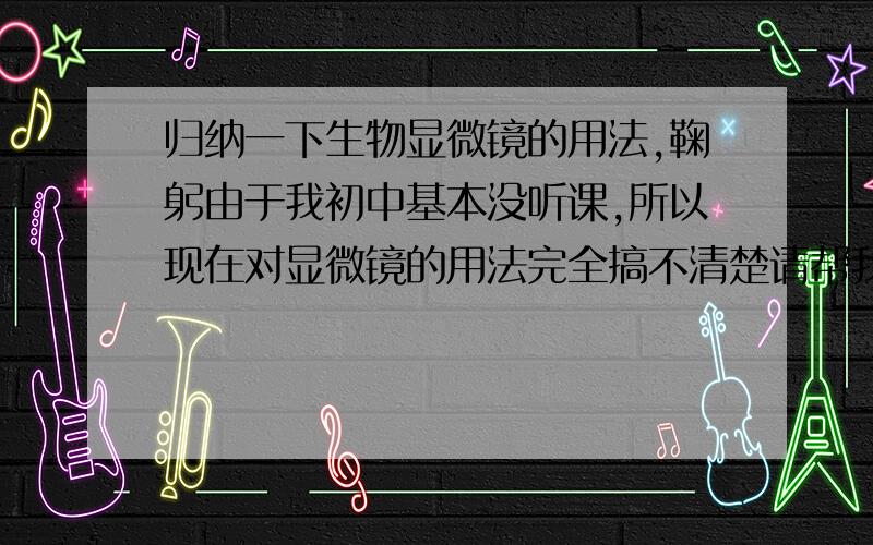 归纳一下生物显微镜的用法,鞠躬由于我初中基本没听课,所以现在对显微镜的用法完全搞不清楚请帮我解答下面的问题1,大小光圈和反光镜的用法,意思就是该什么时候用2,目镜物镜高低倍的视