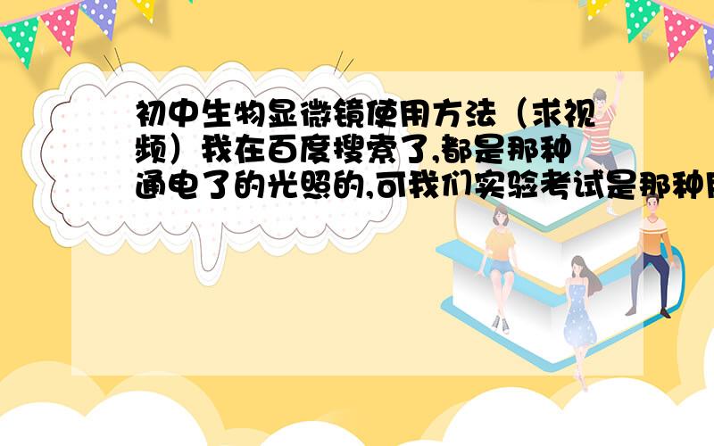 初中生物显微镜使用方法（求视频）我在百度搜索了,都是那种通电了的光照的,可我们实验考试是那种用好像是一个反光镜来反射光线的,文字说明看得有些头晕,求视频!