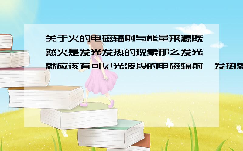 关于火的电磁辐射与能量来源既然火是发光发热的现象那么发光就应该有可见光波段的电磁辐射,发热就应该有热辐射,又包括可见光波段和红外波段.想问的是,除此之外,火里面是不是还能发