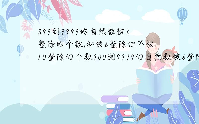 899到9999的自然数被6整除的个数,和被6整除但不被10整除的个数900到9999的自然数被6整除的个数,和被6整除但不被10整除的个数还有无重复数字的四位数有多少个