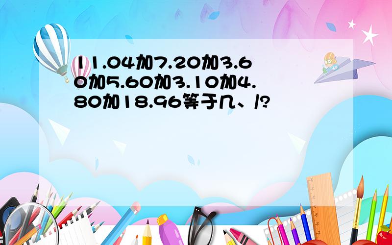 11.04加7.20加3.60加5.60加3.10加4.80加18.96等于几、/?