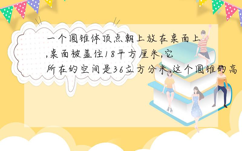 一个圆锥体顶点朝上放在桌面上,桌面被盖住18平方厘米,它所在的空间是36立方分米,这个圆锥的高（ ）米在18:00点之前（3月14日）抓紧啊,好的话我还会另外给分.