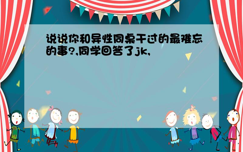 说说你和异性同桌干过的最难忘的事?,同学回答了jk,