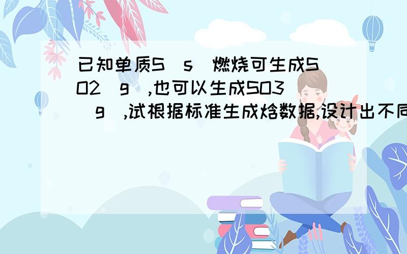 已知单质S（s）燃烧可生成SO2（g）,也可以生成SO3（g）,试根据标准生成焓数据,设计出不同的反应途径,计算SO2(g)+1/2O2(g)===so2(g)的△H298?对哦SO3，写错了。