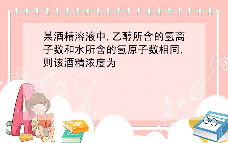 某酒精溶液中,乙醇所含的氢离子数和水所含的氢原子数相同,则该酒精浓度为