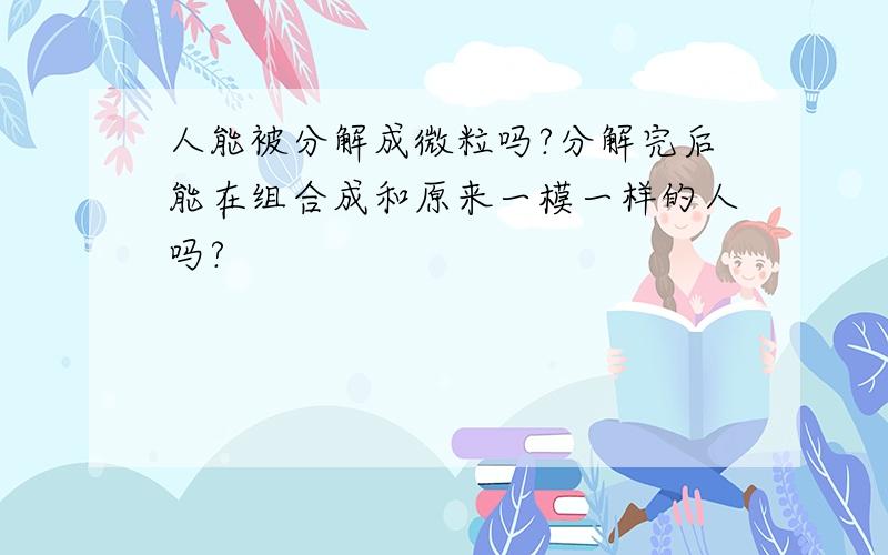 人能被分解成微粒吗?分解完后能在组合成和原来一模一样的人吗?