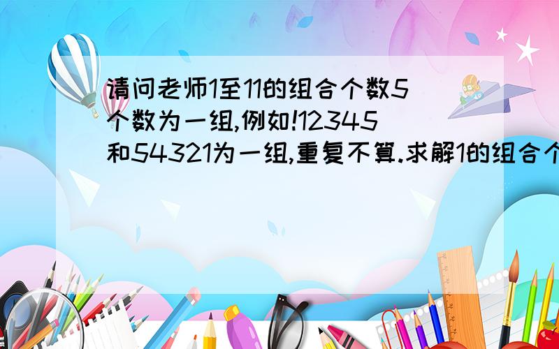 请问老师1至11的组合个数5个数为一组,例如!12345和54321为一组,重复不算.求解1的组合个数,2,3.4.5.6的分别组合个数.感谢