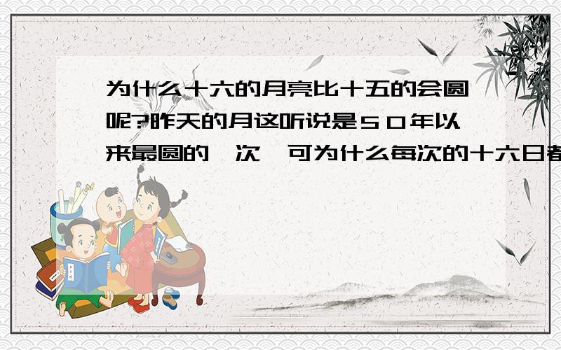 为什么十六的月亮比十五的会圆呢?昨天的月这听说是５０年以来最圆的一次,可为什么每次的十六日都要比十五日的圆呢?