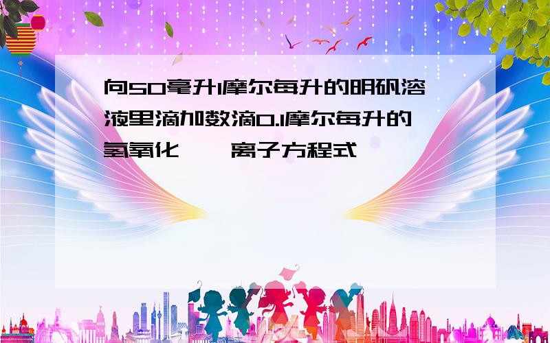 向50毫升1摩尔每升的明矾溶液里滴加数滴0.1摩尔每升的氢氧化钡,离子方程式