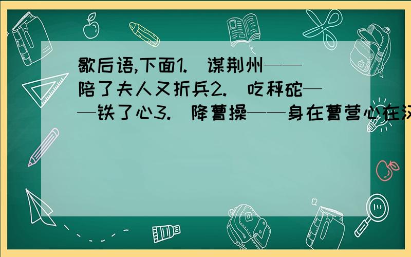 歇后语,下面1.）谋荆州——陪了夫人又折兵2.）吃秤砣——铁了心3.）降曹操——身在曹营心在汉4.）进曹营——一言不发5.）盗书——聪明反被聪明误