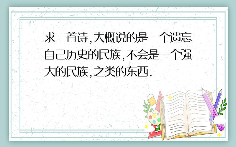 求一首诗,大概说的是一个遗忘自己历史的民族,不会是一个强大的民族,之类的东西.