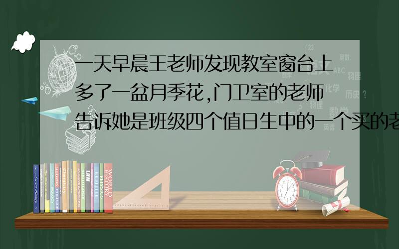 一天早晨王老师发现教室窗台上多了一盆月季花,门卫室的老师告诉她是班级四个值日生中的一个买的老师找来了四个值日生 李萌萌 张小娜 乔云丽 王辉询问情况李萌萌 ：话不是我买的 张小