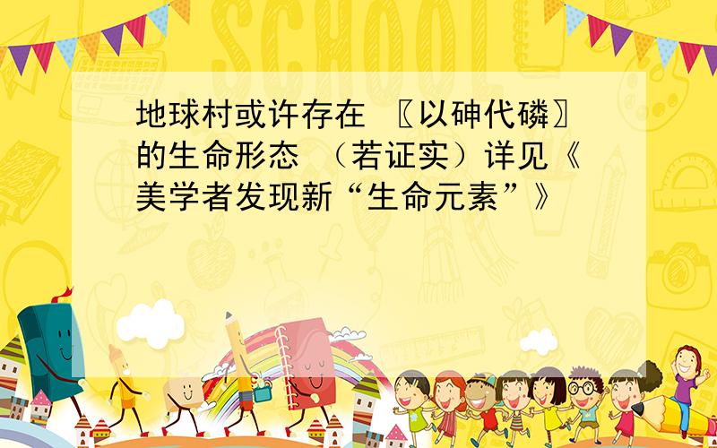 地球村或许存在 〖以砷代磷〗的生命形态 （若证实）详见《美学者发现新“生命元素”》