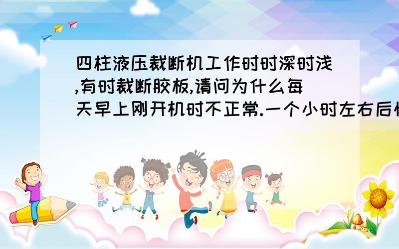 四柱液压裁断机工作时时深时浅,有时裁断胶板,请问为什么每天早上刚开机时不正常.一个小时左右后恢复正常,一直到晚上下班.第二天又一样.已连续了四天.有故障时,深度调节继电器上指示