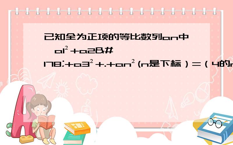 已知全为正项的等比数列an中,a1²+a2²+a3²+.+an²(n是下标）=（4的n次方-1）/3求a1+a2+.+an的值.写下过程,答案是2的n次方-1