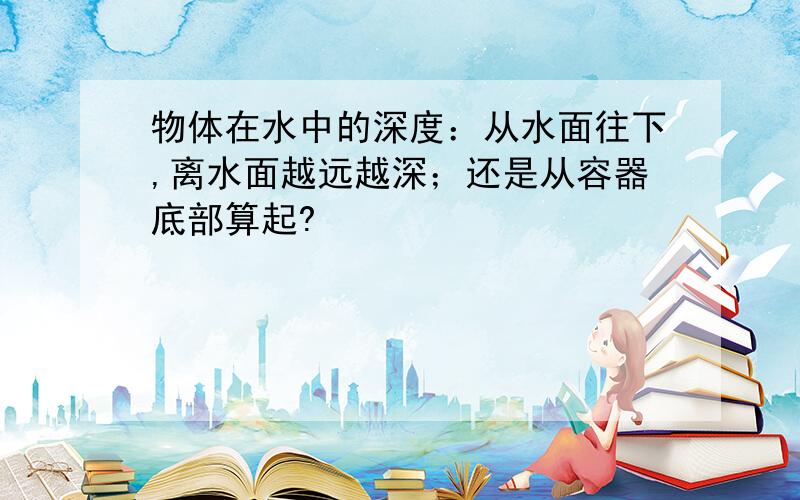 物体在水中的深度：从水面往下,离水面越远越深；还是从容器底部算起?