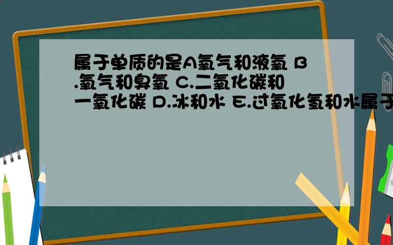 属于单质的是A氧气和液氧 B.氧气和臭氧 C.二氧化碳和一氧化碳 D.冰和水 E.过氧化氢和水属于氧化物的是?单质的是?