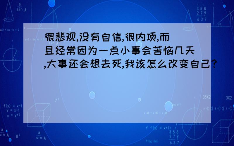 很悲观,没有自信,很内项,而且经常因为一点小事会苦恼几天,大事还会想去死,我该怎么改变自己?