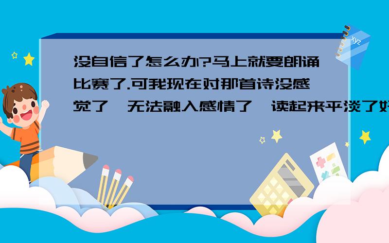 没自信了怎么办?马上就要朗诵比赛了.可我现在对那首诗没感觉了,无法融入感情了,读起来平淡了好多.本来练习的时候感觉蛮好的.可是现在越来越没自信了,怎么办啊我根本不敢想象我会成功