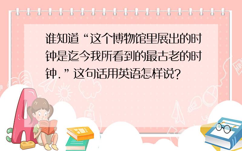 谁知道“这个博物馆里展出的时钟是迄今我所看到的最古老的时钟.”这句话用英语怎样说?