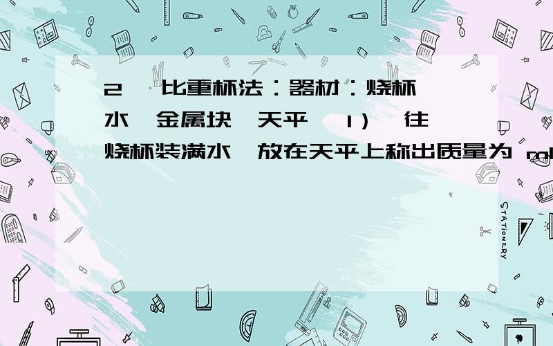 2、 比重杯法：器材：烧杯、水、金属块、天平、 1）、往烧杯装满水,放在天平上称出质量为 m1；2、 比重杯法：器材：烧杯、水、金属块、天平、 1）、往烧杯装满水,放在天平上称出质量为