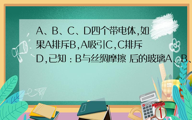 A、B、C、D四个带电体,如果A排斥B,A吸引C,C排斥D,已知：B与丝绸摩擦 后的玻璃A、B、C、D四个带电体,如果A排斥B,A吸引C,C排斥D,已知：B与丝绸摩擦后的玻璃棒相排斥,则C带 电,D带 电