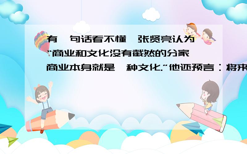 有一句话看不懂,张贤亮认为,“商业和文化没有截然的分家,商业本身就是一种文化.”他还预言：将来阅读的形式将改变,随之写作和传递的形式也会改变.“将来的文学不是写出来的,所以书面