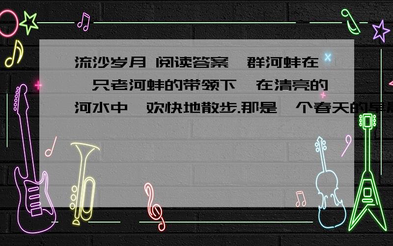 流沙岁月 阅读答案一群河蚌在一只老河蚌的带领下,在清亮的河水中,欢快地散步.那是一个春天的早晨,暖暖的太阳光照在河水中,微风轻拂,河面上仿佛洒下了一层金子.那是一群年轻的河蚌,它