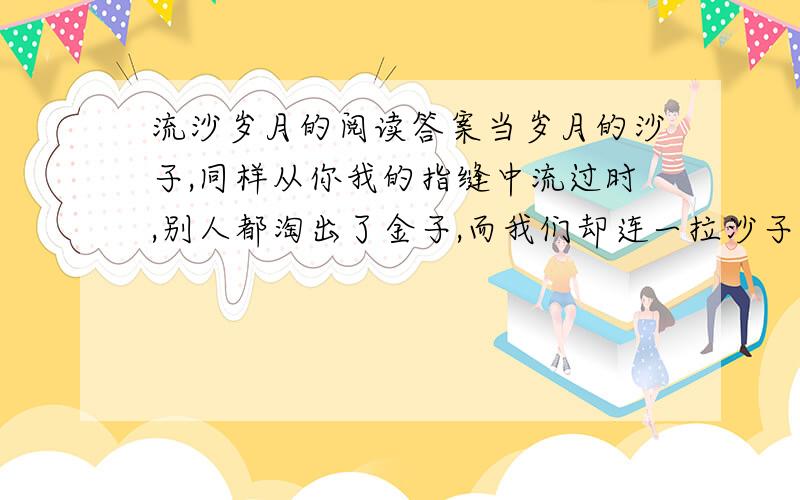 流沙岁月的阅读答案当岁月的沙子,同样从你我的指缝中流过时,别人都淘出了金子,而我们却连一拉沙子都没有留住,我们又怎能不痛哭?的含义