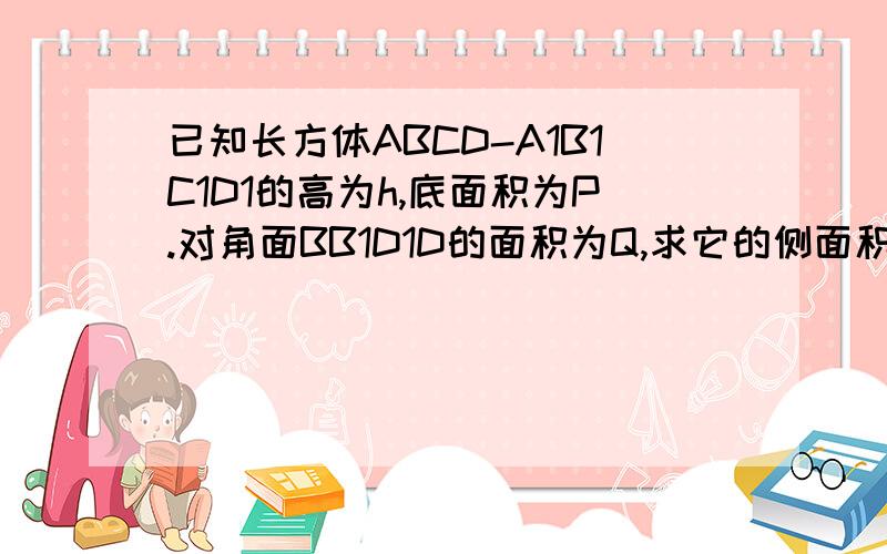 已知长方体ABCD-A1B1C1D1的高为h,底面积为P.对角面BB1D1D的面积为Q,求它的侧面积.1、已知长方体ABCD-A1B1C1D1的高为h,底面积为P.对角面BB1D1D的面积为Q,求它的侧面积.