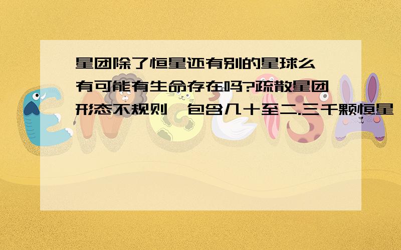 星团除了恒星还有别的星球么 有可能有生命存在吗?疏散星团形态不规则,包含几十至二.三千颗恒星,成员星分布得较为松散 疏散星团的直径大多数在3至30多光年范围内.有些疏散星团很年轻,