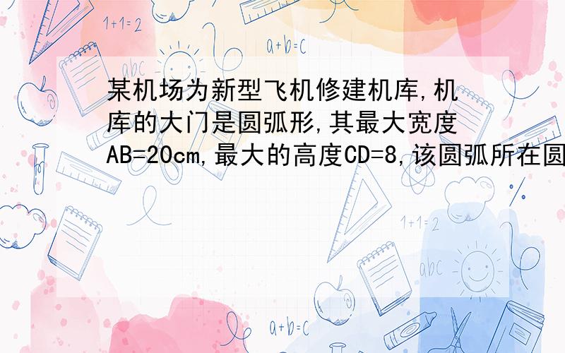 某机场为新型飞机修建机库,机库的大门是圆弧形,其最大宽度AB=20cm,最大的高度CD=8,该圆弧所在圆的半径为