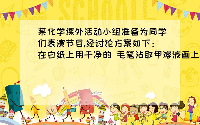 某化学课外活动小组准备为同学们表演节目,经讨论方案如下：在白纸上用干净的 毛笔沾取甲溶液画上“花”,再用另一支毛笔沾取乙溶液画上“叶”,将白纸挂在墙 上待晾干后,用装有丙溶液