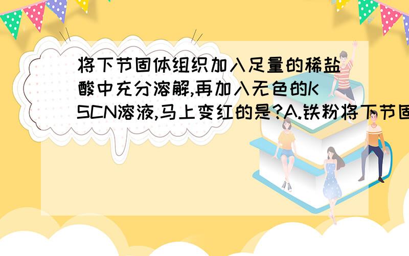 将下节固体组织加入足量的稀盐酸中充分溶解,再加入无色的KSCN溶液,马上变红的是?A.铁粉将下节固体组织加入足量的稀盐酸中充分溶解,再加入无色的KSCN溶液,马上变红的是?A.铁粉 B.铁锈 C.碳