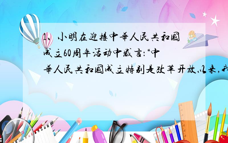 1、小明在迎接中华人民共和国成立60周年活动中感言：“中华人民共和国成立特别是改革开放以来,我国取得了巨大成就,已经和发达国家没有什么差别了,每一个中国人感到无比的自豪骄傲!”