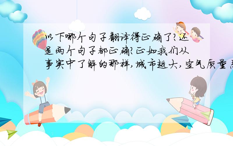 以下哪个句子翻译得正确了?还是两个句子都正确?正如我们从事实中了解的那样,城市越大,空气质量恶化越严重.1.As we can see from the fact,the bigger the city is,the worse the airquality is.2.As we can see from th