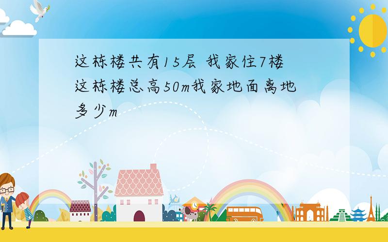 这栋楼共有15层 我家住7楼这栋楼总高50m我家地面离地多少m