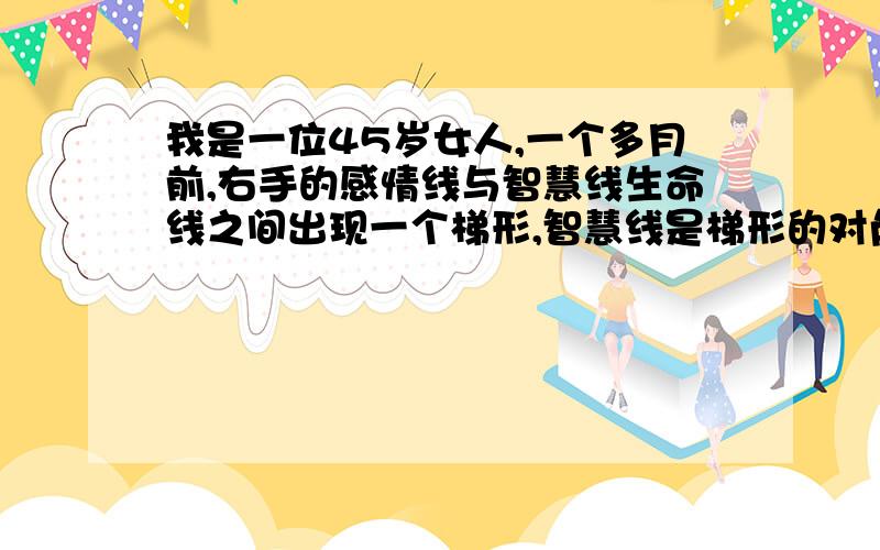 我是一位45岁女人,一个多月前,右手的感情线与智慧线生命线之间出现一个梯形,智慧线是梯形的对角线