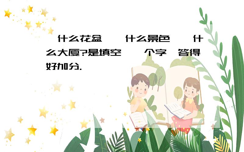 一什么花盆,一什么景色,一什么大厦?是填空,一个字,答得好加分.