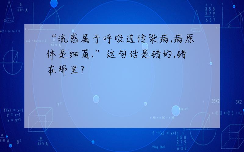 “流感属于呼吸道传染病,病原体是细菌.”这句话是错的,错在那里?