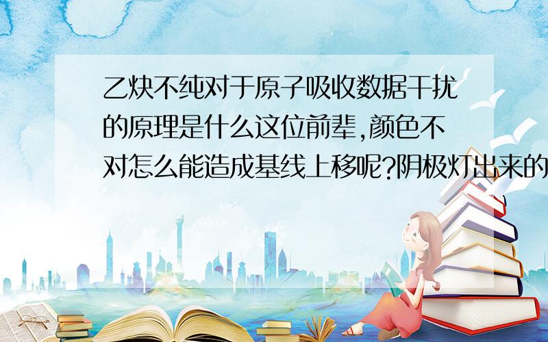 乙炔不纯对于原子吸收数据干扰的原理是什么这位前辈,颜色不对怎么能造成基线上移呢?阴极灯出来的是近紫外光吧.朗伯比尔定律我是晓得的