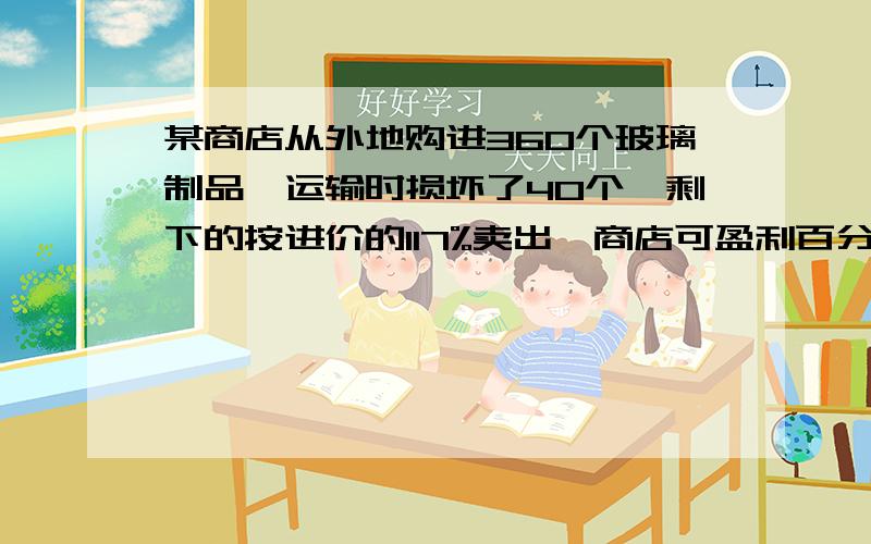 某商店从外地购进360个玻璃制品,运输时损坏了40个,剩下的按进价的117%卖出,商店可盈利百分之几?