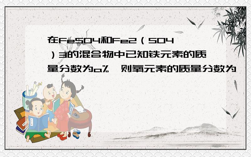 在FeSO4和Fe2（SO4）3的混合物中已知铁元素的质量分数为a%,则氧元素的质量分数为……