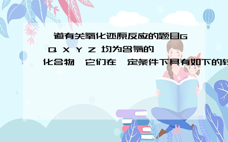 一道有关氧化还原反应的题目G Q X Y Z 均为含氯的化合物,它们在一定条件下具有如下的转换关系：1） G —— Q+NaCl   2)Q+H2O——X+H2   3)Y+NaOH——Q+G+H2O   4)Z+NaOH——Q+X+H2O由此可以判断这五种化合