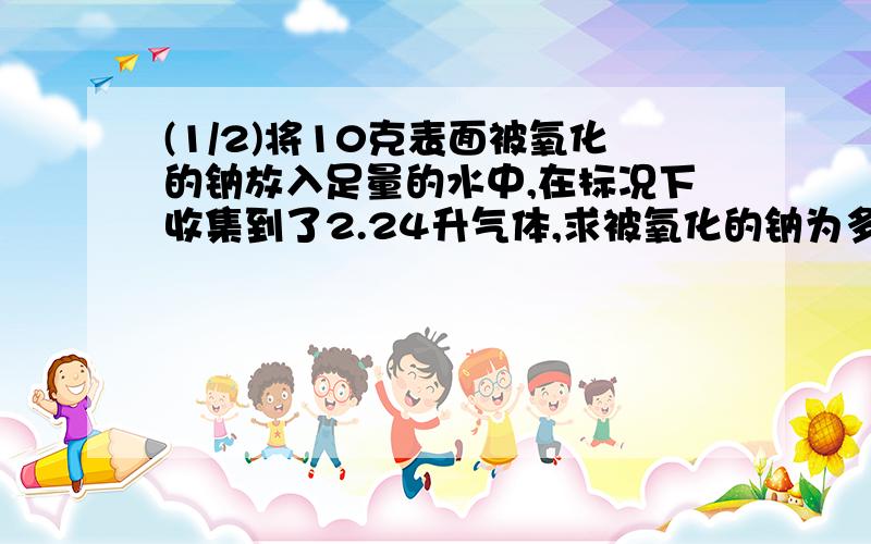 (1/2)将10克表面被氧化的钠放入足量的水中,在标况下收集到了2.24升气体,求被氧化的钠为多少克.若反...(1/2)将10克表面被氧化的钠放入足量的水中,在标况下收集到了2.24升气体,求被氧化的钠为