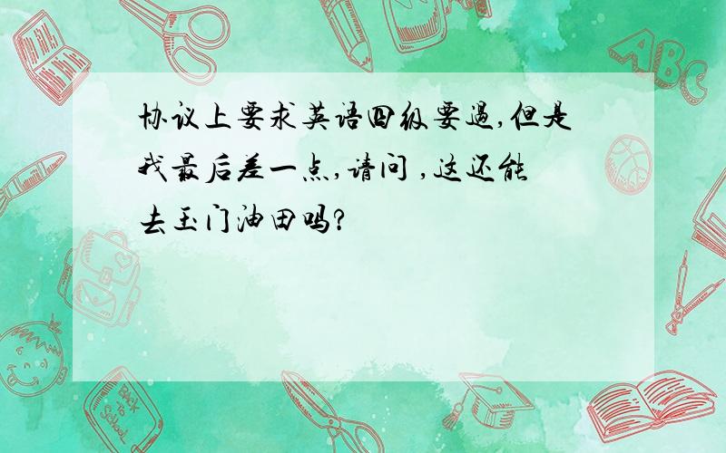 协议上要求英语四级要过,但是我最后差一点,请问 ,这还能去玉门油田吗?