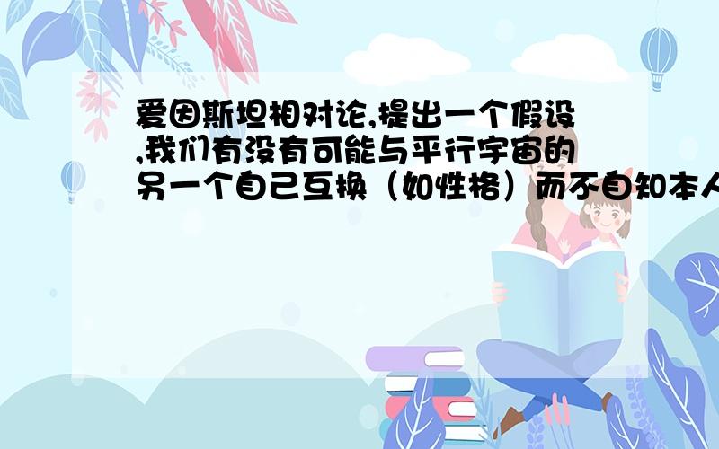 爱因斯坦相对论,提出一个假设,我们有没有可能与平行宇宙的另一个自己互换（如性格）而不自知本人没有财富悬赏,求赐教.兴趣.