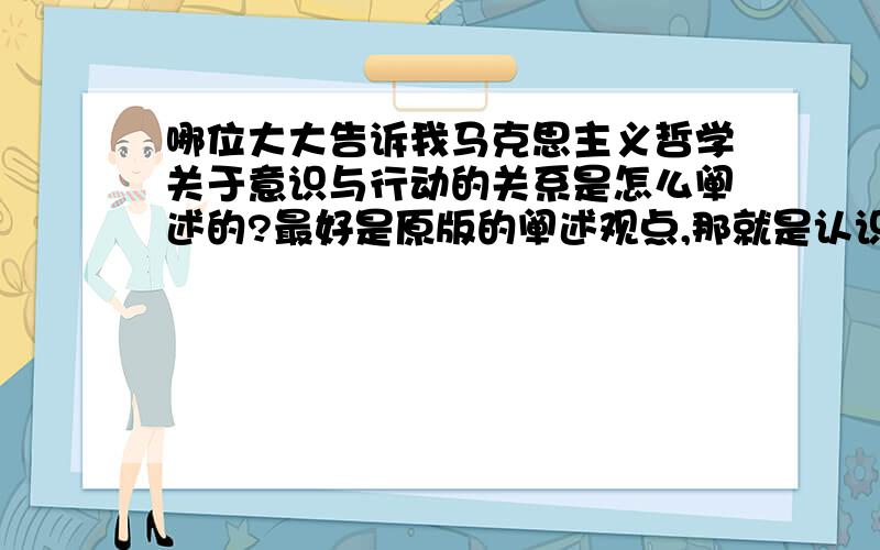 哪位大大告诉我马克思主义哲学关于意识与行动的关系是怎么阐述的?最好是原版的阐述观点,那就是认识与实践,请各位继续帮我....