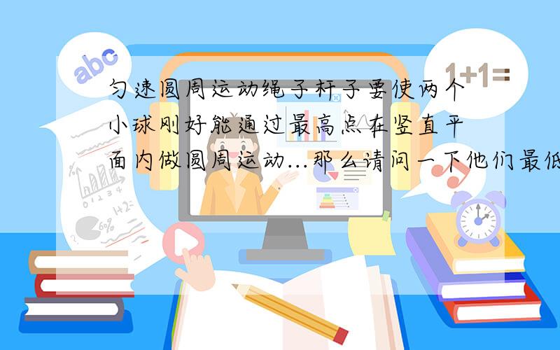 匀速圆周运动绳子杆子要使两个小球刚好能通过最高点在竖直平面内做圆周运动...那么请问一下他们最低点时的速度分别是多少[我想说绳子的的零界速度要大于√gr 那他到最低点也是大于√