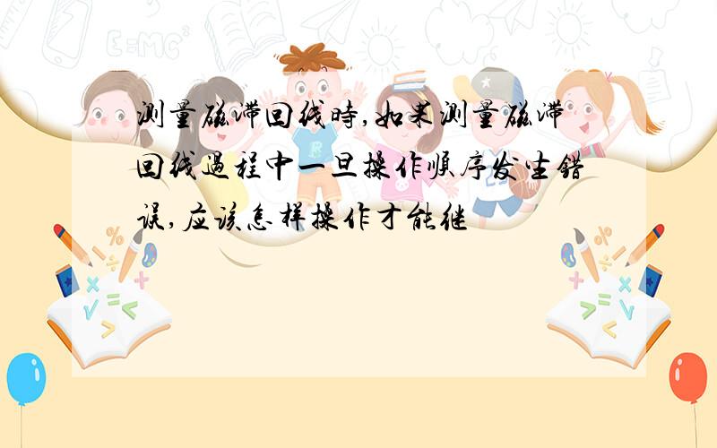 测量磁滞回线时,如果测量磁滞回线过程中一旦操作顺序发生错误,应该怎样操作才能继